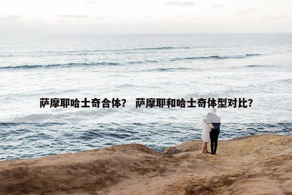 萨摩耶哈士奇合体？ 萨摩耶和哈士奇体型对比？