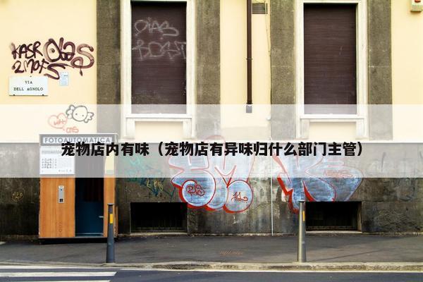 宠物店内有味（宠物店有异味归什么部门主管）