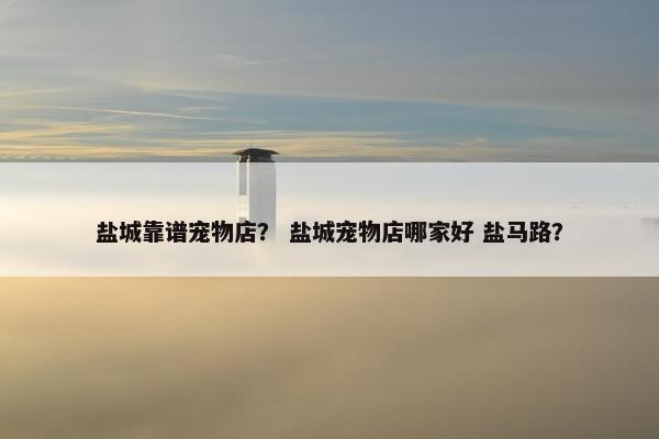 盐城靠谱宠物店？ 盐城宠物店哪家好 盐马路？