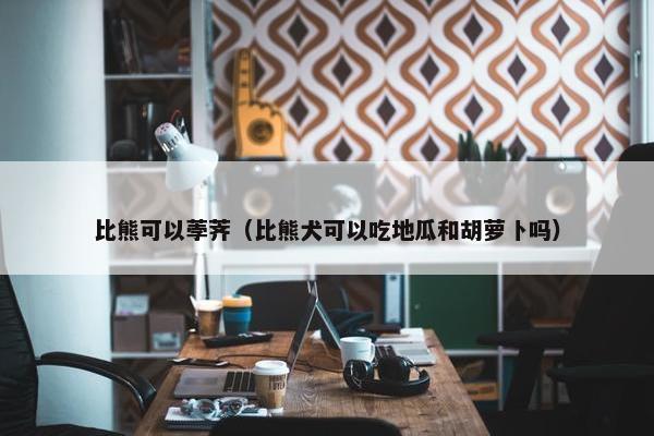 比熊可以荸荠（比熊犬可以吃地瓜和胡萝卜吗）
