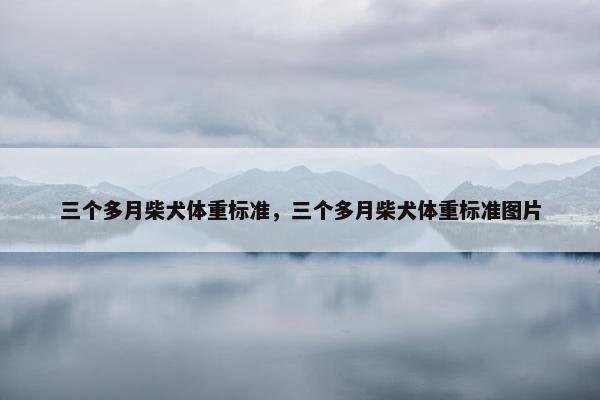 三个多月柴犬体重标准，三个多月柴犬体重标准图片