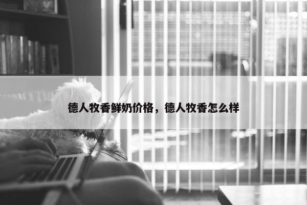德人牧香鲜奶价格，德人牧香怎么样