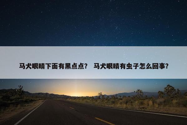 马犬眼睛下面有黑点点？ 马犬眼睛有虫子怎么回事？