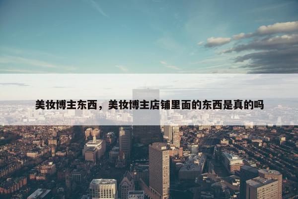 美妆博主东西，美妆博主店铺里面的东西是真的吗