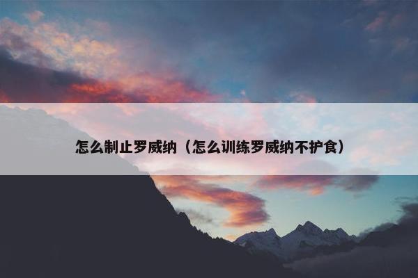 怎么制止罗威纳（怎么训练罗威纳不护食）