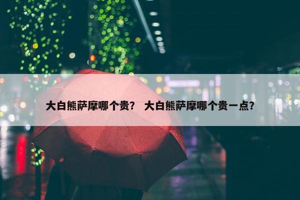 大白熊萨摩哪个贵？ 大白熊萨摩哪个贵一点？