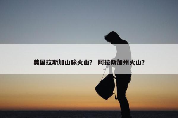 美国拉斯加山脉火山？ 阿拉斯加州火山？